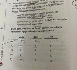 er
12. Bir apartmanın ardışık numaralı her
sayıda merdiven basamağı bulunmaktadır. Bu apartmanın
farklı katlarında oturan
Arda, Berk ve Can'ın oturduklarr
katlarla ilgili asağıdakiler bilinmektedir.
Arda'nın oturduğu kat ile Berk'in oturduğu kat
arasındaki toplam basamak sayısı tektir
.
.
Berk'in oturduğu kat ile Can'ın oturduğu kat arasındaki
toplam basamak sayısı çifttir.
Buna göre Arda, Berk ve Can'ın oturdukları katların
numaraları aşağıdakilerden hangisi olabilir?
Arda
Berk
Can
A)
5
6
7
B)
6
8
5
C)
7
9
8
D)
8
07
5
:D YAYINLARI
6
E)
10
7
9
