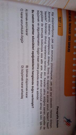 IENİ NESİL PARAGRAF SORU BANKASI
TEST-1
Paragrafta Anlam
1. Kişi düşünebiliyorsa pek çok sorununu çözümleyecek, pek çok şeyi bilecektir. Herkesi dinleyin.
Annenizi, babanızı, arkadaşlarınızı dinleyin. Sonra da düşünün ve sorular sorun. Neden? Nasıl?
Nerede