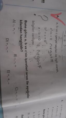 2 + 3
2
3.
abve gece
2
6.
a, b ve c gerçel sayıları ile ilgili olarak,
• 2-0
an
2
Buna gör
1. bei
11. bc
a².b <0 negatif
b2 + c = 0
a-b<0's, negatif
bilgileri veriliyor.
Buna göre; a, b ve c'nin işaretleri sırası ile aşağıda-
kilerden hangisidir?
C)-,
-,-
B) -, -, +
A)-, +,-
D) +, ---
E) + +,-
Ill. a
ifad
A