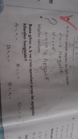 2 + 3
2
3.
abve gece
2
6.
a, b ve c gerçel sayıları ile ilgili olarak,
• 2-0
an
2
Buna gör
1. bei
11. bc
a².b <0 negatif
b2 + c = 0
a-b<0's, negatif
bilgileri veriliyor.
Buna göre; a, b ve c'nin işaretleri sırası ile aşağıda-
kilerden hangisidir?
C)-,
-,-
B) -, -, +
A)-, +,-
D) +, ---
E) + +,-
Ill. a
ifad
A
