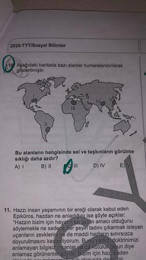 2020-TYT/Sosyal Bilimler
10 Aşağıdaki haritada bazı alanlar numaralandırılarak
gösterilmiştir.
II
Bu alanların hangisinde sel ve taşkınların görülme
sıklığı daha azdır?
A)
B) II
III D) IV E) V
11. Hazzı insan yaşamının bir ereği olarak kabul eden
Epiküros,