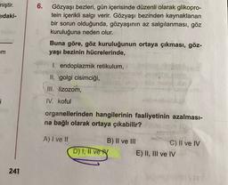 6.
miştir.
jıdaki-
Gözyaşı bezleri, gün içerisinde düzenli olarak glikopro-
tein içerikli salgı verir. Gözyaşı bezinden kaynaklanan
bir sorun olduğunda, gözyaşının az salgılanması, göz
kuruluğuna neden olur.
Buna göre, göz kuruluğunun ortaya çıkması, göz-
yaşı bezinin hücrelerinde,
m
1. endoplazmik retikulum,
II. golgi cisimciği,
III. lizozom,
i
IV. koful
organellerinden hangilerinin faaliyetinin azalması-
na bağlı olarak ortaya çıkabilir?
A) I ve II
B) II ve III
C) II ve IV
D) I, II vey E) II, III ve IV
241