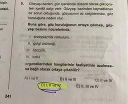 6.
miştir.
jıdaki-
Gözyaşı bezleri, gün içerisinde düzenli olarak glikopro-
tein içerikli salgı verir. Gözyaşı bezinden kaynaklanan
bir sorun olduğunda, gözyaşının az salgılanması, göz
kuruluğuna neden olur.
Buna göre, göz kuruluğunun ortaya çıkması, göz-
yaşı bezinin hücrelerinde,
m
1. endoplazmik retikulum,
II. golgi cisimciği,
III. lizozom,
i
IV. koful
organellerinden hangilerinin faaliyetinin azalması-
na bağlı olarak ortaya çıkabilir?
A) I ve II
B) II ve III
C) II ve IV
D) I, II vey E) II, III ve IV
241
