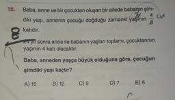 4 x
15. Baba, anne ve bir çocuktan oluşan bir ailede babanın şim-
diki yaşı, annenin çocuğu doğduğu zamanki yaşının
8
katıdır.
a
24 yıl sonra anne ile babanın yaşları toplamı, çocuklarının
yaşının 4 katı olacaktır.
Baba, anneden yaşça büyük olduğuna göre, çocuğun
şimdiki yaşı kaçtır?
A) 15
B) 12
C) 9
D) 7
E) 5
