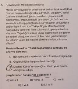 4. "Büyük Millet Meclisi Başkanlığına,
Meclis sayın üyelerinin genel olarak beliren istek ve dilekleri
üzerine başkomutanlığı kabul ediyorum. Bu görevi, kendi
üzerime almaktan doğacak yararların çarçabuk elde
edilebilmesi, ordunun maddi ve manevi gücünün en kısa
zamanda arttırılıp pekiştirilmesi ve yönetimin bir kat daha
sağlamlaştırılması için Türkiye Büyük Millet Meclisinin
haiz olduğu yetkilerini fiilen kullanmak koşuluyla üzerime
alıyorum. Yaşadığım sürece ulusal egemenliğin en gerçek
bir hadimi olduğumu, ulusa bir kez daha göstermek için
bu yetkinin üç ay gibi kısa bir süre ile sınırlandırılmasını
dilerim."
Mustafa Kemal'in, TBMM Başkanlığına sunduğu bu
öneriye bakılarak;
1. Başkomutanlık yetkilerinin demokrasi ile örtüşmediği,
II. Güçlerbirliği anlayışının benimsendiği,
o
II. Mustafa Kemal'in vereceği emirlerin yasa hükmü
niteliğinde olduğu
yargılarından hangilerine ulaşılabilir?
A) Yalnız
B) Yalnız III
C) I ve III
D) II ve III
E) I,II ve III
