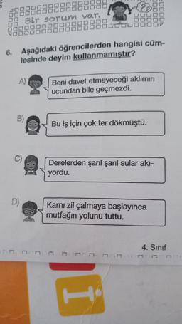 Bir sorun var.
6. Aşağıdaki öğrencilerden hangisi cüm-
lesinde deyim kullanmamıştır?
A)
Beni davet etmeyeceği aklımın
ucundan bile geçmezdi.
Bu iş için çok ter dökmüştü.
Derelerden şarıl şaril sular akı-
yordu.
D)
Karnı zil çalmaya başlayınca
mutfağın yolunu tuttu.
4. Sinif
1:13:17
