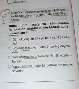 çekinmem.
?
6.
Sifat-fiillerden sonra gelmesi gereken isim-
ler bazen düşer. Bu durumda sifat-fiiller
adlaşır.
Buna göre aşağıdaki
cümlelerden
hangisinde sifat-fiil isimle birlikte kulla-
nilmamıştır?
A) Dün okuduğum hikâye beni oldukça etki-
ledi.
B) Söylediğin şarkıyı daha önce hiç duyma-
dim.
C) Terk edilmiş, karanlık bir şehir hâline gelmiş
burası.
D) Yaşadıklarımı küçük bir deftere not etmeyi
severim.