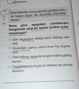 çekinmem.
?
6.
Sifat-fiillerden sonra gelmesi gereken isim-
ler bazen düşer. Bu durumda sifat-fiiller
adlaşır.
Buna göre aşağıdaki
cümlelerden
hangisinde sifat-fiil isimle birlikte kulla-
nilmamıştır?
A) Dün okuduğum hikâye beni oldukça etki-
ledi.
B) Söylediğin şarkıyı daha önce hiç duyma-
dim.
C) Terk edilmiş, karanlık bir şehir hâline gelmiş
burası.
D) Yaşadıklarımı küçük bir deftere not etmeyi
severim.
