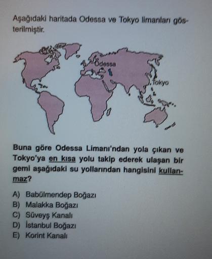 Aşağıdaki haritada Odessa ve Tokyo limanları gös-
terilmiştir.
Odens
V
.fokyo
Buna göre Odessa Limanı'ndan yola çıkan ve
Tokyo'ya en kısa yolu takip ederek ulaşan bir
gemi aşağıdaki su yollarından hangisini kullan-
maz?
A) Babülmendep Boğazı
B) Malakka Boğ
