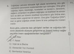 11.
8. Coğrafyayı yalnızca dünyayla ilgili olarak tanımlamış, onu gök
cisimlerinin astronomik incelemesinden ayrı tutmuştur. Ona göre
coğrafya, biçimi, büyüklüğü, hareketleri ve karaların, denizlerin,
dağların, ormanların ve çöllerin dağılışları ve özellikleri ile atmos-
ferin de dâhil yer kürenin niceliksel durumlarını göz önüne alan,
hesaba katan uygulamalı bir alandır. Ona göre “Coğrafya Çifttir";
özel ve genel coğrafya olmak üzere iki ana yaklaşımla incelen-
melidir.
Buna göre, yukarıda bazı görüşleri verilen ve coğrafya bill-
minin akademik düzeyde gelişimine en önemll katkıyı sağla-
yan bilim insanı aşağıdakilerden hangisidir?
A cati Ritter
B) F. Ratzel
C) Vidal de la Blache
D) Alexsander Von Humbolt
E) Bernhardus Varenius
