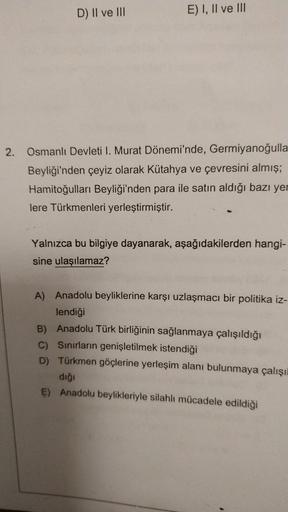 D) II ve III
E) I, II ve III
2. Osmanlı Devleti I. Murat Dönemi'nde, Germiyanoğulla
Beyliği'nden çeyiz olarak Kütahya ve çevresini almış;
Hamitoğulları Beyliği'nden para ile satın aldığı bazı yer
lere Türkmenleri yerleştirmiştir.
Yalnızca bu bilgiye dayana