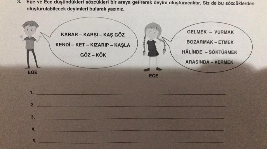 3. Ege ve Ece düşündükleri sözcükleri bir araya getirerek deyim oluşturacaktır. Siz de bu sözcüklerden
oluşturulabilecek deyimleri bularak yazınız.
GELMEK
VURMAK
KARAR - KARŞI - KAŞ GÖZ
BOZARMAK - ETMEK
-
-
KENDİ - KET - KIZARIP - KAŞLA
GÖZ - KÖK
HÂLİNDE -