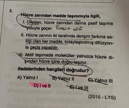 3.
Hücre zarından madde taşınımıyla ilgili,
1. Oksijen, hücre zarından daima pasif taşıma
yoluyla geçer. Basit die
II. Hücre zarının iki tarafında derişim farkına sa-
hip olan her madde, kolaylaştırılmış difüzyon-
la geçiş yapabilir.
VII. Aktif taşımada moleküller yalnızca hücre di-
şından hücre içine doğru taşınır.
ifadelerinden hangileri doğrudur?
A) Yalnız
Blyalnız 11 C) Yalnız III
D) I ve II
El ve III
(2016 - LYS)
