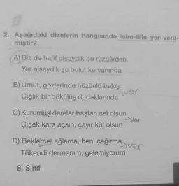 2. Aşağıdaki dizelerin hangisinde isim-fiile yer veril-
miştir?
A) Biz de hafif olsaydık bu rüzgârdan
Yer alsaydik şu bulut kervanında
B) Umut, gözlerinde hüzünlü bakış
Çığlık bir bükülüş dudaklarında
C) Kurumus dereler baştan sel olsun
Çiçek kara açsın, çayır kül olsun
Var
D) Bekleme, ağlama, beni çağırma
Tükendi dermanım, gelemiyorum
var
8. Sınıf
