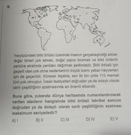 9.
Yeryüzündeki bitki örtüsü üzerinde insanın gerçekleştirdiği etkiler
doğal türleri yok etmek, doğal yapıyı bozmak ve bitki türlerini
yerküre etrafında yeniden dağıtmak şeklindedir. Bitki örtüsü için
geçerll olan yok olma nedenlerinin büyük kısmı yaban hayvanlan
için de geçerlidir. Küresel ölçekte, son iki bin yılda 110 memeli
türü yok olmuştur. Insan faaliyetleri doğrudan ya da dolayh olarak
canlı çeşitliliğinin azalmasında en önemli etkendir.
Buna göre, yukarıda dünya haritasında numaralandırılarak
verilen alanların hangisinde bitki örtüsü tahribat sonucu
doğrudan ya da dolaylı olarak canlı çeşitliliğinin azalması
maksimum seviyededir?
B) 11 C) IN D) IV
E) V
A)
