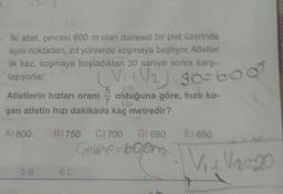 • Iki atlet, çevresi 600 m olan dairesel bir pist üzerinde
aynı noktadan, zıt yönlerde koşmaya başlıyor. Atletier
ilk kez, koşmaya başladıktan 30 saniye sonra karşı
laşıyorlar.
Atletlerin hızları oranı
5
olduğuna göre, hızlı ko-
şan atletin hızı dakikada kaç metredir?
V2) 30-600
A) 800
B) 750
E) 650
C) 700 D) 680
Genre-6000
V 12.20
5.B
6.C