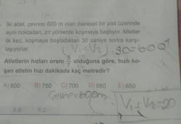 • Iki atlet, çevresi 600 m olan dairesel bir pist üzerinde
aynı noktadan, zıt yönlerde koşmaya başlıyor. Atletier
ilk kez, koşmaya başladıktan 30 saniye sonra karşı
laşıyorlar.
Atletlerin hızları oranı
5
olduğuna göre, hızlı ko-
şan atletin hızı dakikada kaç metredir?
V2) 30-600
A) 800
B) 750
E) 650
C) 700 D) 680
Genre-6000
V 12.20
5.B
6.C
