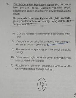 1.
Dilin bütün anlam boyutlarını kapsar şiir, bu boyut-
ların sınırlarını zorlar. Çağrışım yapmayı seçer,
sözcüklerin sözlük anlamlarının söylemediği şeyleri
söyler.
Bu parçada konuşan kişinin altı çizili sözlerle,
şiire yönelik anlatmak istediği aşağıdakilerden
hangisi olabilir?
A) Günlük hayatta kullanılmayan sözcüklerle yazıl-
diği
B) Duyguların gerçekçi bir anlatımla yansıtılmasın-
da en iyi anlatım yolu olduğu
C) Her okuyanda aynı çağrışım ve etkiyi oluştura-
bildiği
D) Dil ve anlatımıyla dönemin genel zihniyetini yan-
sıtacak özellikler taşıdığı
E) Sözcüklerin bilinenin ötesindeki anlam aralık-
larını yansıtmaya elverişli olduğu
8
8
