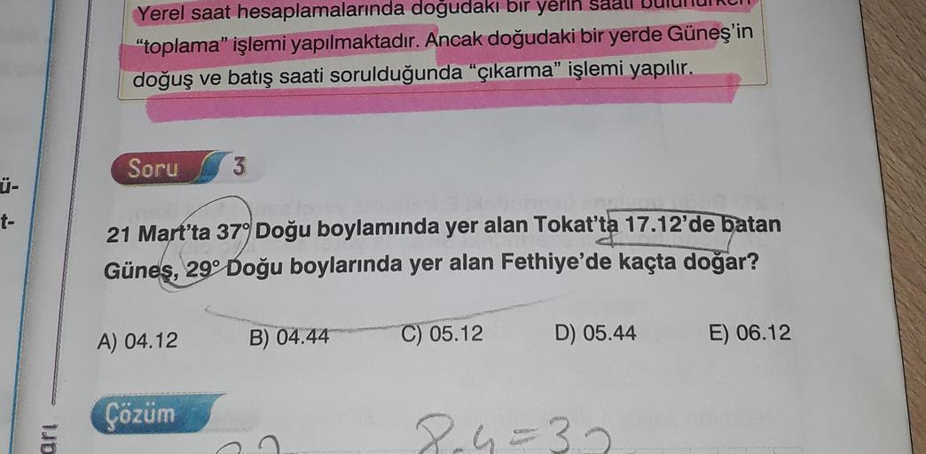 Yerel saat hesaplamalarında doğudaki bir yerin
"toplama işlemi yapılmaktadır. Ancak doğudaki bir yerde Güneş'in
doğuş ve batış saati sorulduğunda "çıkarma” işlemi yapılır.
Soru
3
Ü-
t-
21 Mart'ta 37° Doğu boylamında yer alan Tokat'ta 17.12'de batan
Güneş,