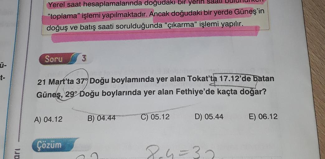 Yerel saat hesaplamalarında doğudaki bir yerin
"toplama işlemi yapılmaktadır. Ancak doğudaki bir yerde Güneş'in
doğuş ve batış saati sorulduğunda "çıkarma” işlemi yapılır.
Soru
3
Ü-
t-
21 Mart'ta 37° Doğu boylamında yer alan Tokat'ta 17.12'de batan
Güneş, 