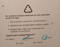 12.
e
Bir maddenin ambalaj etiketinde yer alan yukarıdaki
sembol ile ilgili;
1. Birçok polimer malzemenin üzerinde bulunur.
II. Maddenin geri dönüştürülebilir olduğunu belirtir. +
.
t
III. Sadece kağıt, metal, cam malzemeler için
kullanılan bir semboldür.
ifadelerinden hangileri doğrudur?
C) I ve II
6
B) Yalnız 10
A) Yalnız!
D) I ve III
E) I, II ve III