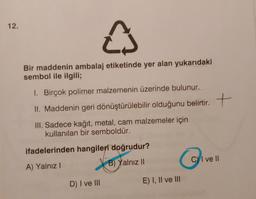 12.
e
Bir maddenin ambalaj etiketinde yer alan yukarıdaki
sembol ile ilgili;
1. Birçok polimer malzemenin üzerinde bulunur.
II. Maddenin geri dönüştürülebilir olduğunu belirtir. +
.
t
III. Sadece kağıt, metal, cam malzemeler için
kullanılan bir semboldür.
ifadelerinden hangileri doğrudur?
C) I ve II
6
B) Yalnız 10
A) Yalnız!
D) I ve III
E) I, II ve III
