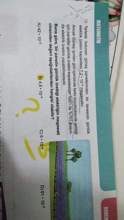 DENEN
MATEMATIK
13
B
2
18. Tarlada bulunan güneş panellerinden bir tanesinin günlük
elektrik üretim kapasitesi 7,2 • 10-4 megawattır.
Ancak Güneş ışınları gün içerisinde farklı büyüklüklerde geldiği
için paneller günlük üretim kapasitesinin %60'ı ile %70'i arasın-
da elektrik üretimi yapabilmektedir.
Buna göre, bir panelin günlük ürettiği elektriğin megawatt
cinsinden değeri aşağıdakilerden hangisi olabilir?
.
B) 4,8. 104
D) 61 . 10-5
A) 42 • 10-5
C) 6 • 10-4
2
D:
.
