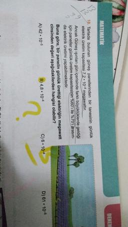 DENEN
MATEMATIK
13
B
2
18. Tarlada bulunan güneş panellerinden bir tanesinin günlük
elektrik üretim kapasitesi 7,2 • 10-4 megawattır.
Ancak Güneş ışınları gün içerisinde farklı büyüklüklerde geldiği
için paneller günlük üretim kapasitesinin %60'ı ile %70'i arasın-
da elektrik üretimi yapabilmektedir.
Buna göre, bir panelin günlük ürettiği elektriğin megawatt
cinsinden değeri aşağıdakilerden hangisi olabilir?
.
B) 4,8. 104
D) 61 . 10-5
A) 42 • 10-5
C) 6 • 10-4
2
D:
.
