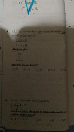 Qe 81
414
5.
A,B,C, ve D sifirdan farklı birer rakam, AB ve CD ikib
samakli doğal sayılardir
B + D - 13
A+ C - 10
olduğuna göre
AB
CD
işleminin sonucu kaçtır?
A) 103 B) 107 C) 112 D) 113
E) 123
6. ab vec birbirinden farklı rakamlardir.
Bd - 12
olduğuna göre, ab ye be iki basamaklı sayılarının
toplamı en çok kactor?
Al 74 B) 77 C) 84
D) B7
E 89
