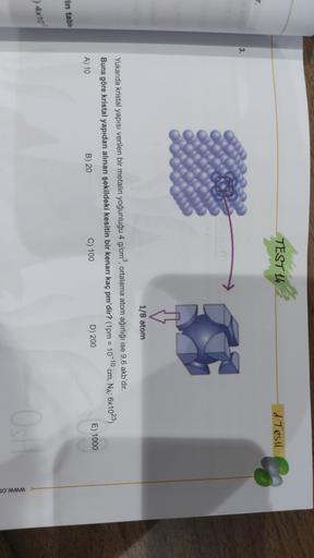 TEST 14
d Testi
r.
3.
1/8 atom
1
Yukarıda kristal yapısı verilen bir metalin yoğunluğu 4 g/cm), ortalama atom ağırlığı ise 9,6 akb'dir.
Buna göre kristal yapıdan alınan şekildeki kesitin bir kenarı kaç pm'dir? (1pm = 10-10 cm, NA: 6x1023)
A) 10
B) 20
C) 10