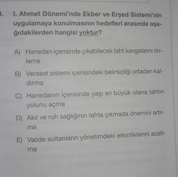 .
1. Ahmet Dönemi'nde Ekber ve Erşed Sistemi'nin
uygulamaya konulmasının hedefleri arasında aşa-
ğıdakilerden hangisi yoktur?
A) Hanedan içerisinde çıkabilecek taht kavgalarını ön-
leme
B) Veraset sistemi içerisindeki belirsizliği ortadan kal-
dırma
C) Hanedanın içerisinde yaşı en büyük olana tahtın
yolunu açma
D) Akil ve ruh sağlığının tahta çıkmada önemini artır-
ma
E) Valide sultanların yönetimdeki etkinliklerini azalt-
ma
