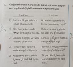 9.
Aşağıdakilerden hangisinde ikinci cümleye geçilir-
ken yapılan değişiklikle nesne vurgulanmıştır?
1
I. cümle
II. cümle
A) Bu karanlık gecede onu Bu karanlık gecede onu
kimse görememişti. kimse görememiş miydi?
B
B) Onu bahçe kapısında Bahçe kapısında küçük
küçük bir kedi bekliyordu. bir kedi onu bekliyordu
B
C) Elindeki çiçekleri yavaşça Elindeki çiçekleri masaya
masaya bırakmıştı. yavaşça bırakmıştı.
D) Penceredeki kelebeği
Sadece o mu penceredeki
sadece o görebiliyordu. kelebeği görebiliyordu?
E) Kitaplarıyla bir çocukla Bir çocukla ilgilenir gibi
ilgilenir gibi tek tek ilgile- tek tek kitaplarıyla ilgile-
nirdi.
nirdi.
