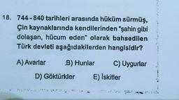 18. 744-840 tarihleri arasında hüküm sürmüş,
Çin kaynaklarında kendilerinden “şahin gibi
dolaşan, hücum eden" olarak bahsedilen
Türk devleti aşağıdakilerden hangisidir?
A) Avarlar
B) Hunlar
C) Uygurlar
D) Göktürkler
E) Iskitler