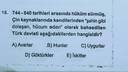 18. 744-840 tarihleri arasında hüküm sürmüş,
Çin kaynaklarında kendilerinden “şahin gibi
dolaşan, hücum eden" olarak bahsedilen
Türk devleti aşağıdakilerden hangisidir?
A) Avarlar
B) Hunlar
C) Uygurlar
D) Göktürkler
E) Iskitler
