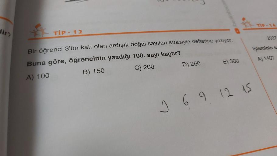 5
TI-14
dir
TİP - 12
2027
işleminin s
A) 1407
Bir öğrenci 3'ün katı olan ardışık doğal sayıları sırasıyla defterine yazıyor.
Buna göre, öğrencinin yazdığı 100. sayı kaçtır?
A) 100
B) 150
C) 200
D) 260 E) 300
I 6 9 12 is
9