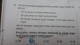 1
.
12. 150 lira üç kardeşe aşağıda belirtilen şartlara uygun olarak da-
ğıtılıyor.
En az parayı en küçük kardeş almıştır.
En çok parayı en büyük kardeş almıştır.
En büyük kardeş en küçük kardeşin 4 katı kadar para al-
mıştır.
Her bir kardeşin aldığı para miktarı birbirinden farklı birer tam
sayıdır.
Buna göre, ortanca kardeşin alabileceği en büyük değer
ile en küçük değerin toplamı
kaçtır?
A) 98
B) 95
C) 93
D) 88
E) 86
