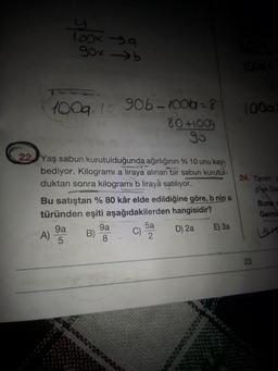 TOOX a
gox b
100
1009.lo 90b- 40062 = 8
- 100b
80 +1009
go
24. Tanım:
pye Son
22 Yaş sabun kurutulduğunda ağırlığının % 10 unu kay
bediyor. Kilogrami a liraya alınan bir sabun kurutul-
duktan sonra kilogramı b liraya satılıyor.
Bu satıştan % 80 kâr elde edildiğine göre, b nin a
türünden eşiti aşağıdakilerden hangisidir?
9a
9a
5a
D) 2a E) 3a
A)
B)
C)
2
5
8.
Buna
Germa
LATT
23
