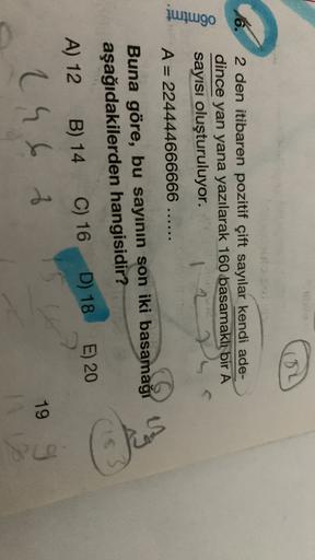 omtmt
6. 2 den itibaren pozitif çift sayılar kendi ade-
dince yan yana yazılarak 160 basamaklı bir A
sayısı oluşturuluyor.
A = 224444666666 ......
Buna göre, bu sayının son iki basamağı
G
aşağıdakilerden hangisidir?
A) 12 B) 14
C) 16 D) 18
E) 20
26 t
1
199