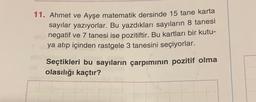 11. Ahmet ve Ayşe matematik dersinde 15 tane karta
sayılar yazıyorlar. Bu yazdıkları sayıların 8 tanesi
negatif ve 7 tanesi ise pozitiftir. Bu kartları bir kutu-
ya atıp içinden rastgele 3 tanesini seçiyorlar.
Seçtikleri bu sayıların çarpımının pozitif olma
olasılığı kaçtır?