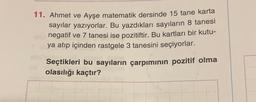 11. Ahmet ve Ayşe matematik dersinde 15 tane karta
sayılar yazıyorlar. Bu yazdıkları sayıların 8 tanesi
negatif ve 7 tanesi ise pozitiftir. Bu kartları bir kutu-
ya atıp içinden rastgele 3 tanesini seçiyorlar.
Seçtikleri bu sayıların çarpımının pozitif olma
olasılığı kaçtır?
