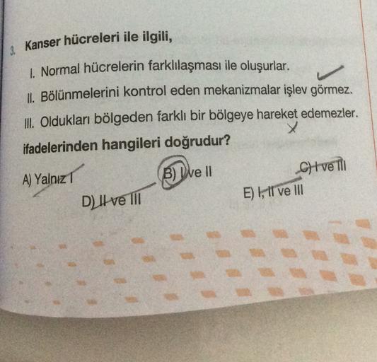 3. Kanser hücreleri ile ilgili,
1. Normal hücrelerin farklılaşması ile oluşurlar.
II. Bölünmelerini kontrol eden mekanizmalar işlev görmez.
III. Oldukları bölgeden farklı bir bölgeye hareket edemezler.
x
ifadelerinden hangileri doğrudur?
B B) Dve II
A) Yal