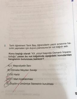 HE
2.
Tarih öğretmeni Tarık Bey, öğrencilerin yazılı sınavına ha-
zırlık yapmaları için duyuru panosuna bir not kâğıdı astı.
Konu başlığı olarak “XX. yüzyıl başında Osmanlı İmpara-
torluğu” yazan bu not kâğıdında aşağıdaki konulardan
hangisinin bulunması beklenir?
A) I. Meşrutiyetin İlanı
B) Dömeke Meydan Savaşı
93 Harbi
D) 31 Mart Ayaklanması
E) Duyûn-y Umumiye İdaresinin kurulması
1