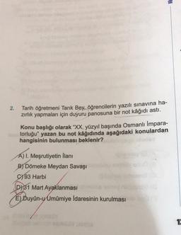 HE
2.
Tarih öğretmeni Tarık Bey, öğrencilerin yazılı sınavına ha-
zırlık yapmaları için duyuru panosuna bir not kâğıdı astı.
Konu başlığı olarak “XX. yüzyıl başında Osmanlı İmpara-
torluğu” yazan bu not kâğıdında aşağıdaki konulardan
hangisinin bulunması beklenir?
A) I. Meşrutiyetin İlanı
B) Dömeke Meydan Savaşı
93 Harbi
D) 31 Mart Ayaklanması
E) Duyûn-y Umumiye İdaresinin kurulması
1
