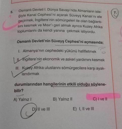 5.
7.
Osmanlı Devleti I. Dünya Savaşı'nda Almanların iste-
ğiyle Kanal Cephesi'ni açarak Süveyş Kanalı'nı ele
geçirmek, İngiltere'nin sömürgeleri ile olan bağlanti-
sini kesmek ve Mısır'ı geri almak ayrıca Kuzey Afrika
toplumlarını da kendi yanına çekmek i