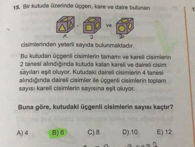 15. Bir kutuda üzerinde üçgen, kare ve daire bulunan
1
ve
cisimlerinden yeterli sayıda bulunmaktadır.
Bu kutudan üçgenli cisimlerin tamamı ve kareli cisimlerin
2 tanesi alındığında kutuda kalan kareli ve daireli cisim
sayıları eşit oluyor. Kutudaki daireli