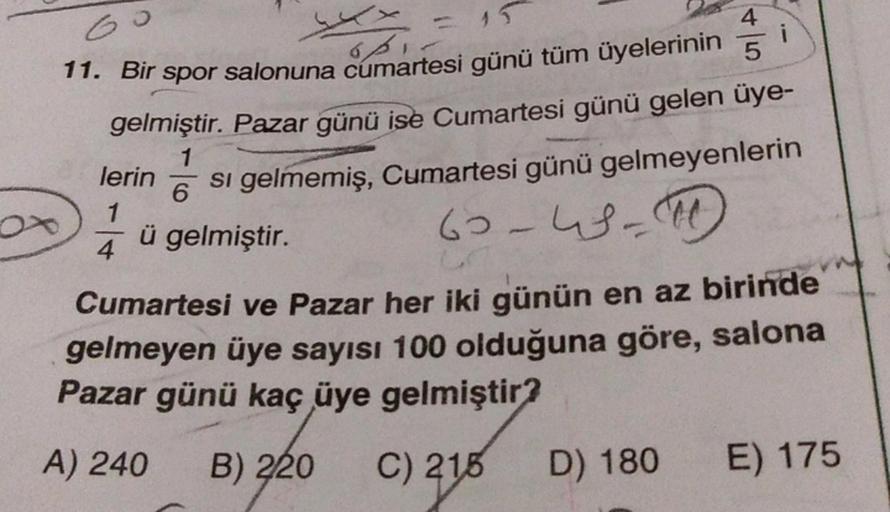Go
i
- 15
opi
4
11. Bir spor salonuna cumartesi günü tüm üyelerinin 5
gelmiştir. Pazar günü ise Cumartesi günü gelen üye-
si gelmemiş, Cumartesi günü gelmeyenlerin
60-46-50
1
lerin
6
1
ü gelmiştir.
4
Cumartesi ve Pazar her iki günün en az birinde
gelmeyen
