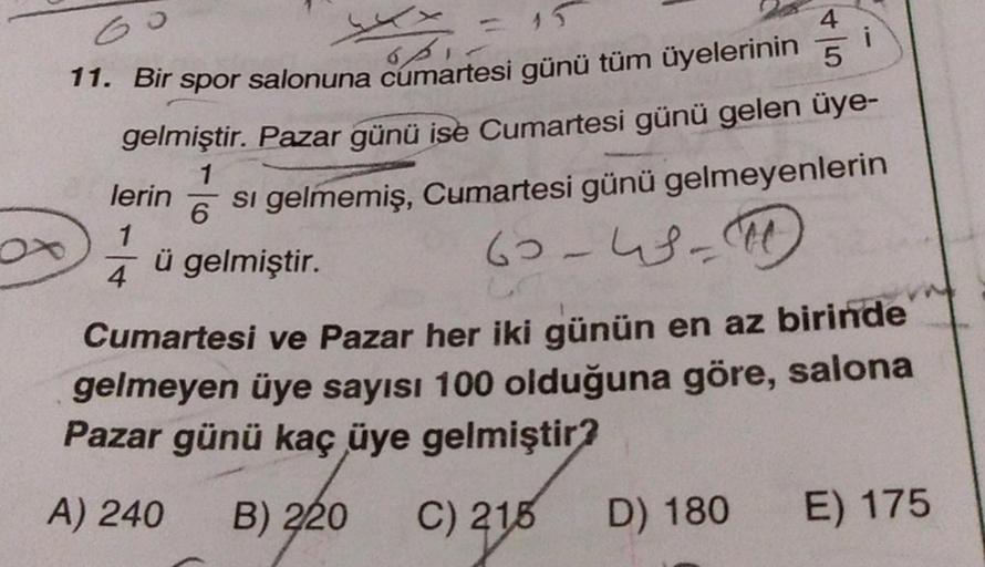 Go
i
- 15
opi
4
11. Bir spor salonuna cumartesi günü tüm üyelerinin 5
gelmiştir. Pazar günü ise Cumartesi günü gelen üye-
si gelmemiş, Cumartesi günü gelmeyenlerin
60-46-50
1
lerin
6
1
ü gelmiştir.
4
Cumartesi ve Pazar her iki günün en az birinde
gelmeyen 