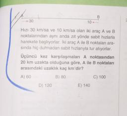 B
30
10
Hızı 30 km/sa ve 10 km/sa olan iki araç A ve B
noktalarından aynı anda zıt yönde sabit hızlarla
harekete başlıyorlar. İki araç A ile B noktaları ara-
sinda hiç durmadan sabit hızlarıyla tur atıyorlar.
Üçüncü kez karşılaşmaları A noktasından
20 km uzakta olduğuna göre, A ile B noktaları
arasındaki uzaklık kaç km'dir?
A) 60
B) 80
C) 100
D) 120
E) 140