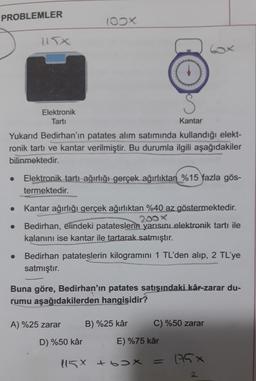 PROBLEMLER
100X
S
Elektronik
Tarti
Kantar
Yukarıd Bedirhan'ın patates alım satımında kullandığı elekt-
ronik tartı ve kantar verilmiştir. Bu durumla ilgili aşağıdakiler
bilinmektedir.
Elektronik tartı ağırlığı gerçek ağırlıktan %15 fazla gös-
termektedir.
Kantar ağırlığı gerçek ağırlıktan %40 az göstermektedir.
200x
Bedirhan, elindeki patateslerin yarisini elektronik tartı ile
kalanını ise kantar ile tartarak satmıştır.
Bedirhan patateslerin kilogramını 1 TL'den alıp, 2 TL'ye
satmıştır.
Buna göre, Bedirhan'ın patates satışındaki kâr-zarar du-
rumu aşağıdakilerden hangisidir?
A) %25 zarar
B) %25 kâr
C) %50 zarar
D) %50 kâr
E) %75 kâr
115X +6X
= 176x
2
