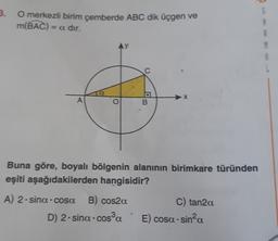 3.
O merkezli birim çemberde ABC dik üçgen ve
m(BAC) = a dir.
5
9
AY
M
L
A
O
B
Buna göre, boyalı bölgenin alanının birimkare türünden
eşiti aşağıdakilerden hangisidir?
A) 2.sina.cosa. B) cos2a
D) 2.sina.cosa
C) tan2a
E) cosa sina